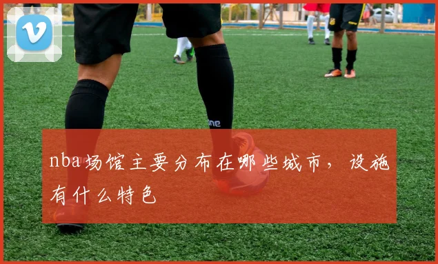 nba场馆主要分布在哪些城市，设施有什么特色