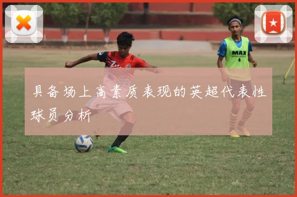 具备场上高素质表现的英超代表性球员分析