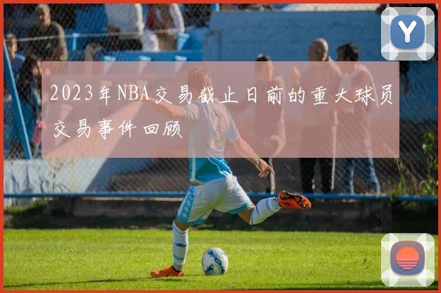 2023年NBA交易截止日前的重大球员交易事件回顾