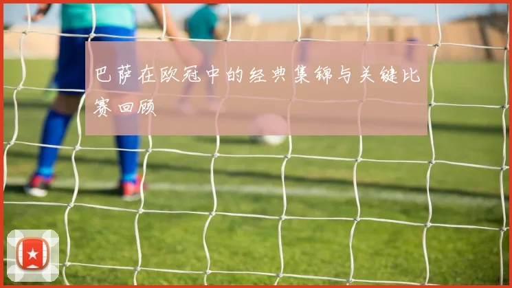 巴萨在欧冠中的经典集锦与关键比赛回顾