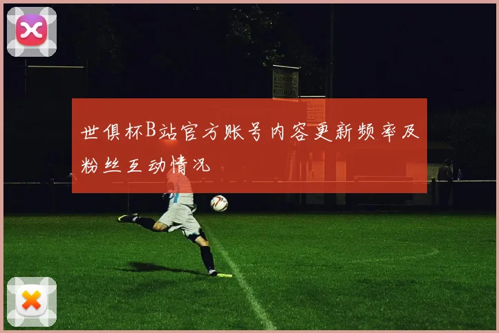 世俱杯B站官方账号内容更新频率及粉丝互动情况