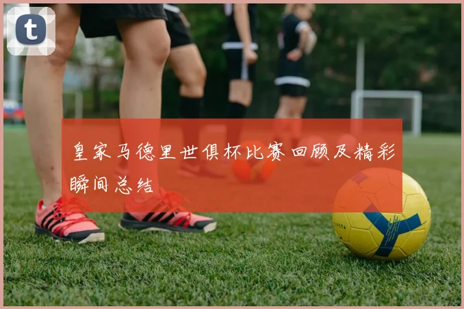 皇家马德里世俱杯比赛回顾及精彩瞬间总结